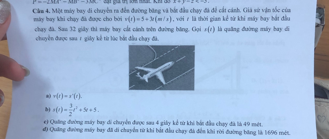 P=-2MA^--MB^--3MC đạt gia trị lớn nhất. Khi đồ x+y-z . 
Câu 4. Một máy bay di chuyển ra đến đường băng và bắt đầu chạy đà để cất cánh. Giả sử vận tốc của
máy bay khi chạy đà được cho bởi v(t)=5+3t(m/s) , với t là thời gian kể từ khi máy bay bắt đầu
chạy đà. Sau 32 giây thì máy bay cất cánh trên đường băng. Gọi s(t) là quãng đường máy bay di
chuyển được sau 7 giây kể từ lúc bắt đầu chạy đà.
a) v(t)=s'(t).
b) s(t)= 3/2 t^2+5t+5.
c) Quãng đường máy bay di chuyển được sau 4 giây kể từ khi bắt đầu chạy đà là 49 mét.
d) Quãng đường máy bay đã di chuyển từ khi bắt đầu chạy đà đến khi rời đường băng là 1696 mét.