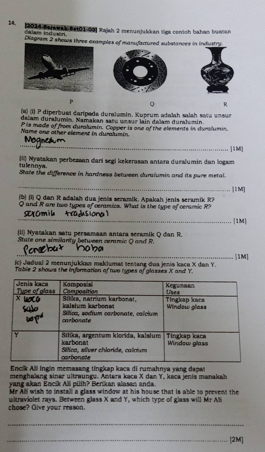 [2024-Sarawak-Bet01-03] Rajah 2 menunjukkan tiga contoh bahan buatan 
dalam industri. 
Diagram 2 shows three examples of manufactured substances i.
p
R
(a) (i) P diperbuat daripada duralumin. Kuprum adalah salah satu unsur 
dalam duralumin. Namakan satu unsur lain dalam duralumin.
P is made of from duralumin. Copper is one of the elements in duralumin. 
Name one other element in duralumin. 
_[1M] 
(ii) Nyatakan perbezaan dari segi kekerasan antara duralumin dan logam 
tulennya. 
State the difference in hardness between duralumin and its pure metal. 
_[1M] 
(b) (i) Q dan R adalah dua jenis seramik. Apakah jenis seramik R?
Q and R are two types of ceramics. What is the type of ceramic R? 
_[1M] 
(ii) Nyatakan satu persamaan antara seramik Q dan R. 
State one similarity between ceramic Q and R. 
_[1M] 
(c) Jadual 2 menunjukkan maklumat tentang dua jenis kaca X dan Y. 
Table 2 shows the information of two types of glasses X and Y. 
Encik Ali ingin memasang tingkap kaca di rumahnya yang dapat 
menghalang sinar ultraungu. Antara kaca X dan Y, kaca jenis manakah 
yang akan Encik Ali pilih? Berikan alasan anda. 
Mr Ali wish to install a glass window at his house that is able to prevent the 
ultraviolet rays. Between glass X and Y, which type of glass will Mr Ali 
chose? Give your reason. 
_ 
_[2M]