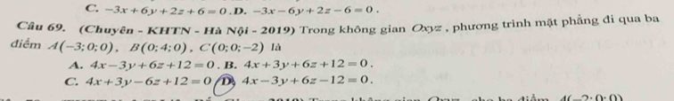 C. -3x+6y+2z+6=0 D. -3x-6y+2z-6=0. 
Câu 69. (Chuyên - KHTN - Hà Nội - 2019) Trong không gian Oxyz , phương trình mặt phẳng đi qua ba
điểm A(-3;0;0), B(0;4;0), C(0;0;-2) là
A. 4x-3y+6z+12=0. B. 4x+3y+6z+12=0.
C. 4x+3y-6z+12=0 D 4x-3y+6z-12=0.
4(-2· 0· 0)