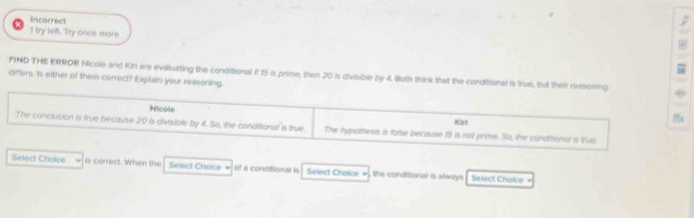 Incorrect 
5 
1 try left. Try once more 
FIND THE ERROR Nicole and Kir are evaluating the conditional if 15 is prime; then 20 is divisible by 4. Both think that the conditional is true, but their reasoning 
differs. Is either of them correct? Explain your reasoning. 
Nicols 
Kirt 
The conclusion is true because 20 is divisible by 4. So, the conditional is true. The hypolmess is false because t5 is not prime. So, the conditional is true 
Select Choice is correct. When the Select Choice ~ of a conditional is Select Chaice - the conditional is always . Select Choice