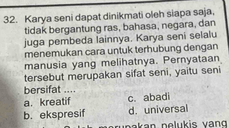 Karya seni dapat dinikmati oleh siapa saja,
tidak bergantung ras, bahasa, negara, dan
juga pembeda lainnya. Karya seni selalu
menemukan cara untuk terhubung dengan
manusia yang melihatnya. Pernyataan
tersebut merupakan sifat seni, yaitu seni
bersifat ....
a. kreatif c. abadi
b. ekspresif d. universal
p a k a n pelukis vang