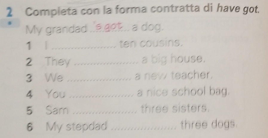 Completa con la forma contratta di have got. 
My grandad a got a dog. 
1 | _ten cousins. 
2 They _........... a big house. 
3 We _a new teacher. 
…. 
4 You _…... a nice school bag. 
5 Sar ..................... three sisters. 
6 My stepdad ................... three dogs.