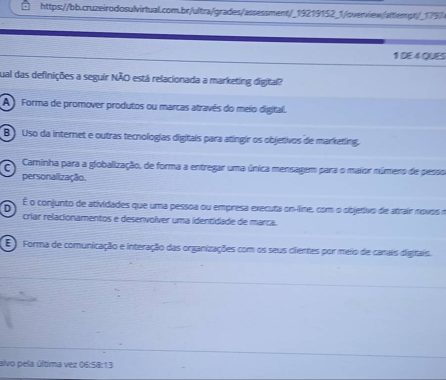 DE 4 QUES
cual das definições a seguir NÃO está relacionada a marketing digital?
A ) Forma de promover produtos ou marcas através do meio digital.
B) Uso da internet e outras tecnologias digitais para atingir os objetivos de marketing.
C Caminha para a globalização, de forma a entregar uma única mensagem para o maior número de pesso
personalização.
D
É o conjunto de atividades que uma pessoa ou empresa executa on-line, com o objetivo de atrair novos o
criar relacionamentos e desenvolver uma identidade de marca.
E ). Forma de comunicação e interação das organizações com os seus cientes por meio de carais digtais.
alvo pela última vez 06:58:13