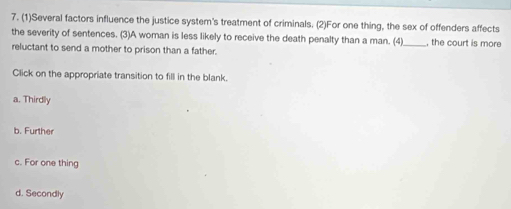 (1)Several factors influence the justice system's treatment of criminals. (2)For one thing, the sex of offenders affects
the severity of sentences. (3)A woman is less likely to receive the death penalty than a man. (4) , the court is more
reluctant to send a mother to prison than a father.
Click on the appropriate transition to fill in the blank.
a. Thirdly
b. Further
c. For one thing
d. Secondly