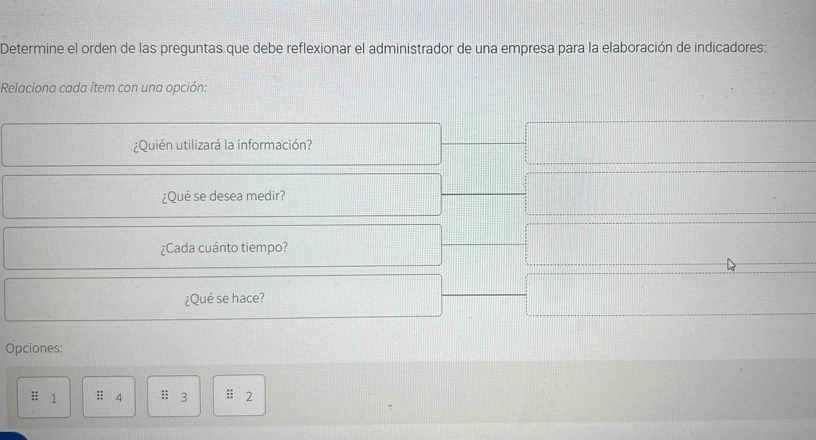 Determine el orden de las preguntas.que debe reflexionar el administrador de una empresa para la elaboración de indicadores: 
Relaciona cada ítem con una opción: 
¿Quién utilizará la información? 
¿Qué se desea medir? 
¿Cada cuánto tiempo? 
¿Qué se hace? 
Opciones: 
 a/4 a^5b 1 :; 4 :; 3 :: 2