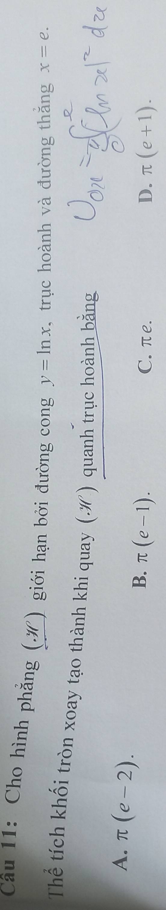 Cho hình phẳng (.) giới hạn bởi đường cong y=ln x , trục hoành và đường thắng x=e. 
Thể tích khối tròn xoay tạo thành khi quay (.ớ) quanh trục hoành bằng
A、 π (e-2). π (e-1). 
B.
C. πe. D. π (e+1).