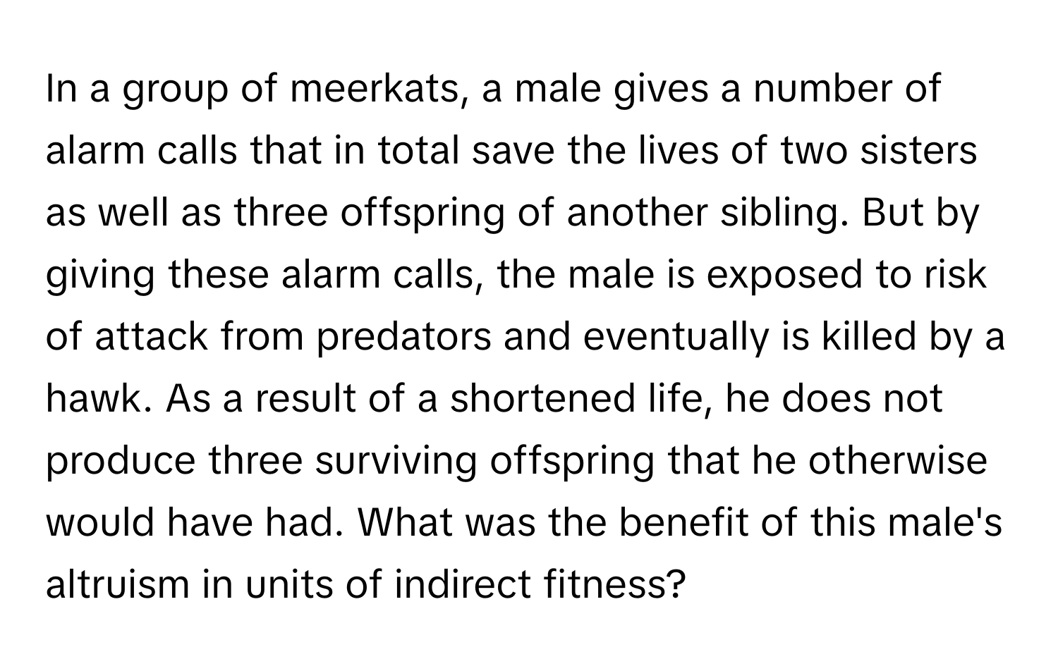 In a group of meerkats, a male gives a number of alarm calls that in total save the lives of two sisters as well as three offspring of another sibling. But by giving these alarm calls, the male is exposed to risk of attack from predators and eventually is killed by a hawk. As a result of a shortened life, he does not produce three surviving offspring that he otherwise would have had. What was the benefit of this male's altruism in units of indirect fitness?