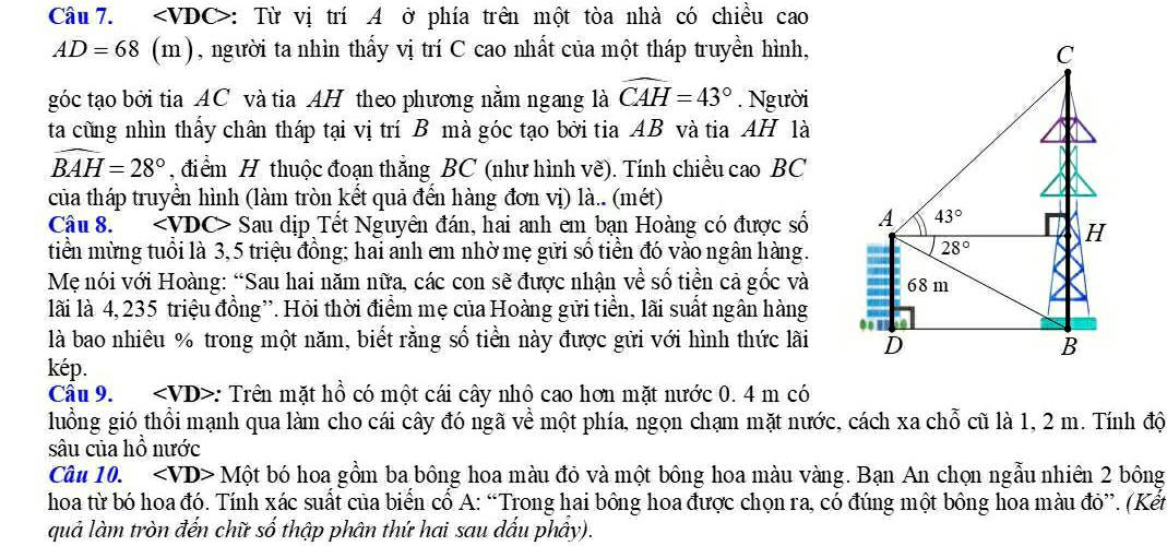 ∠ VI DC>: Từ vị trí A ở phía trên một tòa nhà có chiều cao
AD=68(m h), người ta nhìn thấy vị trí C cao nhất của một tháp truyền hình, C
góc tạo bởi tia AC và tia AH theo phương nằm ngang là widehat CAH=43°. Người
ta cũng nhìn thấy chân tháp tại vị trí B mà góc tạo bởi tia AB và tia AH là
widehat BAH=28° , điểm H thuộc đoạn thắng BC (như hình vẽ). Tính chiều cao BC
của tháp truyền hình (làm tròn kết quả đến hàng đơn vị) là.. (mét)
Câu 8. Sau dịp Tết Nguyên đán, hai anh em bạn Hoàng có được số A 43°
H
tiền mừng tuổi là 3,5 triệu đồng; hai anh em nhờ mẹ gửi số tiền đó vào ngân hàng.
28°
Mẹ nói với Hoàng: “Sau hai năm nữa, các con sẽ được nhận về số tiền cả gốc và 68 m
lãi là 4, 235 triệu đồng''. Hỏi thời điểm mẹ của Hoàng gửi tiền, lãi suất ngân hàng
là bao nhiêu % trong một năm, biết rằng số tiền này được gửi với hình thức lãi D B
kép.
Câu 9. : Trên mặt hồ có một cái cây nhộ cao hơn mặt nước 0. 4 m có
luồng gió thổi mạnh qua làm cho cái cây đó ngã về một phía, ngọn chạm mặt nước, cách xa chỗ cũ là 1, 2 m. Tính độ
sâu của hồ nước
Câu 10. ∠ VD>Mhat Ot bó hoa gồm ba bông hoa màu đỏ và một bông hoa màu vàng. Bạn An chọn ngẫu nhiên 2 bông
hoa từ bó hoa đó. Tính xác suất của biển cổ A: “Trong hai bông hoa được chọn ra, có đúng một bông hoa màu đỏ”. (Kết
quả làm tròn đến chữ số thập phân thứ hai sau dấu phầy).