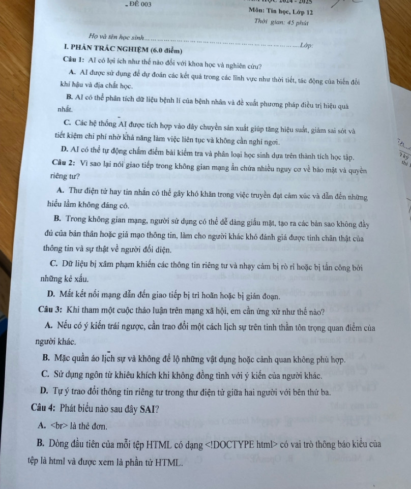 2024 - 2023
Để 003  Môn: Tin học, Lớp 12
Thời gian: 45 phút
Họ và tên học sinh _. Lớp:
I. PHÀN TRÁC NGHIỆM (6.0 điểm)
Câu 1: AI có lợi ích như thế nào đổi với khoa học và nghiên cứu?
A. AI được sử dụng để dự đoán các kết quả trong các lĩnh vực như thời tiết, tác động của biến đồi
khí hậu và địa chất học.
B. AI có thể phân tích dữ liệu bệnh lí của bệnh nhân và đề xuất phương pháp điều trị hiệu quả
nhất.
C. Các hệ thống AI được tích hợp vào dây chuyền sản xuất giúp tăng hiệu suất, giảm sai sót và
tiết kiệm chỉ phí nhờ khả năng làm việc liên tục và không cần nghi ngơi.
D. AI có thể tự động chẩm điểm bài kiểm tra và phân loại học sinh dựa trên thành tích học tập.
T ký
thì l
Câu 2: Vì sao lại nói giao tiếp trong không gian mạng ần chứa nhiều nguy cơ về bảo mật và quyền
riêng tư?
A. Thư điện tử hay tin nhắn có thể gây khó khăn trong việc truyền đạt cảm xúc và dẫn đến những
hiểu lầm không đáng có.
B. Trong không gian mạng, người sử dụng có thể dễ dàng giấu mặt, tạo ra các bản sao không đầy
đủ của bản thân hoặc giả mạo thông tin, làm cho người khác khó đánh giá được tính chân thật của
thông tin và sự thật về người đối diện.
C. Dữ liệu bị xâm phạm khiến các thông tin riêng tư và nhạy cảm bị rò rỉ hoặc bị tấn công bởi
những kẻ xấu.
D. Mất kết nối mạng dẫn đến giao tiếp bị trì hoãn hoặc bị gián đoạn.
Câu 3: Khi tham một cuộc thảo luận trên mạng xã hội, em cần ứng xử như thế nào?
A. Nếu có ý kiến trái ngược, cần trao đổi một cách lịch sự trên tinh thần tôn trọng quan điểm của
người khác.
B. Mặc quần áo lịch sự và không để lộ những vật dụng hoặc cảnh quan không phù hợp.
C. Sử dụng ngôn từ khiêu khích khi không đồng tình với ý kiến của người khác.
D. Tự ý trao đổi thông tin riêng tư trong thư điện tử giữa hai người với bên thứ ba.
Câu 4: Phát biểu nào sau đây SAI?
A. là thẻ đơn.
B. Dòng đầu tiên của mỗi tệp HTML có dạng có vai trò thông báo kiểu của
tệp là html và được xem là phần tử HTML.