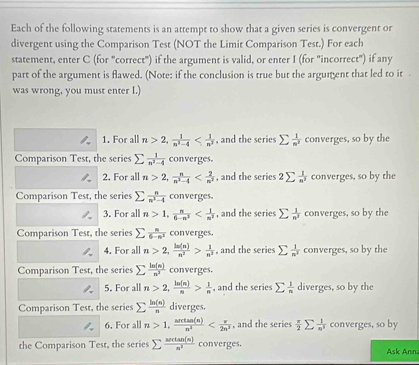 Each of the following statements is an attempt to show that a given series is convergent or
divergent using the Comparison Test (NOT the Limit Comparison Test.) For each
statement, enter C (for "correct") if the argument is valid, or enter I (for "incorrect") if any
part of the argument is flawed. (Note: if the conclusion is true but the argunent that led to it 
was wrong, you must enter I.)
1. For all n>2, 1/n^2-4  , and the series sumlimits  1/n^2  converges, so by the
Comparison Test, the series sumlimits  1/n^2-4  converges.
2. For all n>2, n/n^3-4  , and the series 2sumlimits  1/n^2  converges, so by the
Comparison Test, the series sumlimits  n/n^3-4  converges.
3. For all n>1, n/6-n^3  , and the series sumlimits  1/n^2  converges, so by the
Comparison Test, the series sumlimits  n/6-n^3  converges.
4. For all n>2, ln (n)/n^2 > 1/n^2  , and the series sumlimits  1/n^2  converges, so by the
Comparison Test, the series sumlimits  ln (n)/n^2  converges.
5. For all n>2, ln (n)/n > 1/n  , and the series sumlimits  1/n  diverges, so by the
Comparison Test, the series sumlimits  ln (n)/n  diverges.
6. For all n>1, arctan (n)/n^3  , and the series  π /2 sumlimits  1/n^3  converges, so by
the Comparison Test, the series sumlimits  arctan (n)/n^3  converges.
Ask Ann