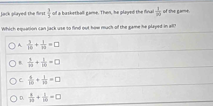 Jack played the first  3/5  of a basketball game. Then, he played the final  1/10  of the game.
Which equation can Jack use to find out how much of the game he played in all?
A.  3/10 + 1/10 =□
B.  5/10 + 1/10 =□
C.  6/10 + 1/10 =□
D.  8/10 + 1/10 =□