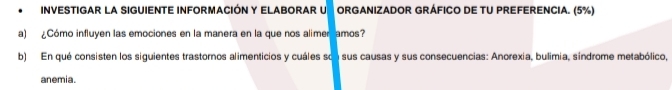 INVESTIGAR LA SIGUIENTE INFORMACIÓN Y ELABORAR U ORGANIZADOR GRÁFICO DE TU PREFERENCIA. (5%) 
a) ¿Cómo influyen las emociones en la manera en la que nos alimer amos? 
b) En qué consisten los siguientes trastornos alimenticios y cuáles son sus causas y sus consecuencias: Anorexia, bulimia, síndrome metabólico, 
anemia.