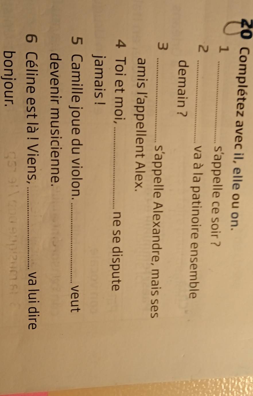 Complétez avec il, elle ou on. 
_1 
s'appelle ce soir ? 
_2 
va à la patinoire ensemble 
demain ? 
_3 
s’appelle Alexandre, mais ses 
amis l’appellent Alex. 
4 Toi et moi, _ne se dispute 
jamais ! 
5 Camille joue du violon. _veut 
devenir musicienne. 
6 Céline est là ! Viens, _va lui dire 
bonjour.