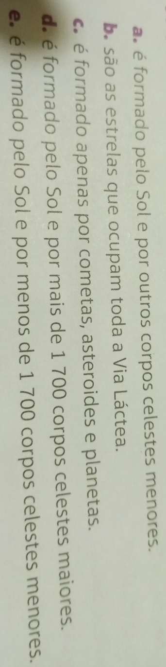 a é formado pelo Sol e por outros corpos celestes menores.
ba são as estrelas que ocupam toda a Via Láctea.
c é formado apenas por cometas, asteroides e planetas.
d. é formado pelo Sol e por mais de 1 700 corpos celestes maiores.
e. é formado pelo Sol e por menos de 1 700 corpos celestes menores.