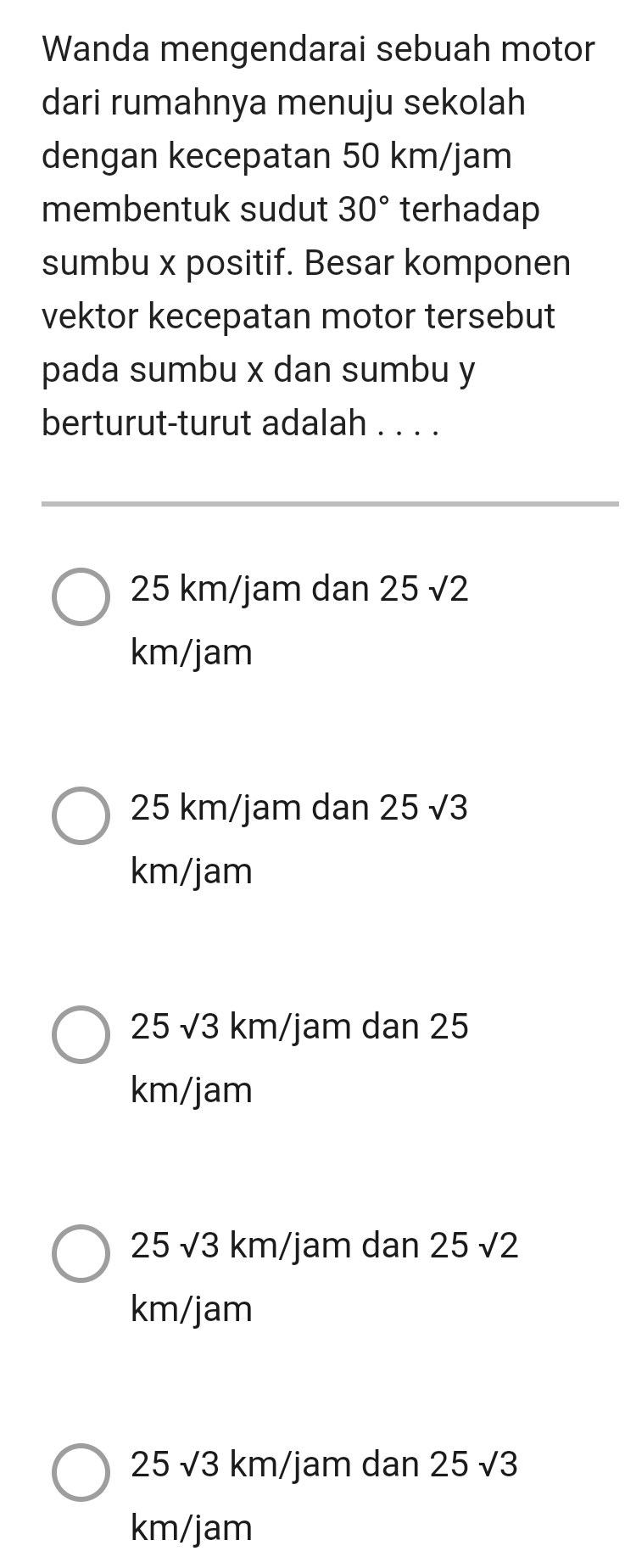 Wanda mengendarai sebuah motor
dari rumahnya menuju sekolah
dengan kecepatan 50 km/jam
membentuk sudut 30° terhadap
sumbu x positif. Besar komponen
vektor kecepatan motor tersebut
pada sumbu x dan sumbu y
berturut-turut adalah . . . .
25 km/jam dan 25sqrt(2)
km/jam
25 km/jam dan 25sqrt(3)
km/jam
25sqrt(3) k n /jam dan 25
km/jam
25sqrt(3)km, /jam dan 25sqrt(2)
km/jam
25sqrt(3) km/jam dan 25sqrt(3)
km/jam