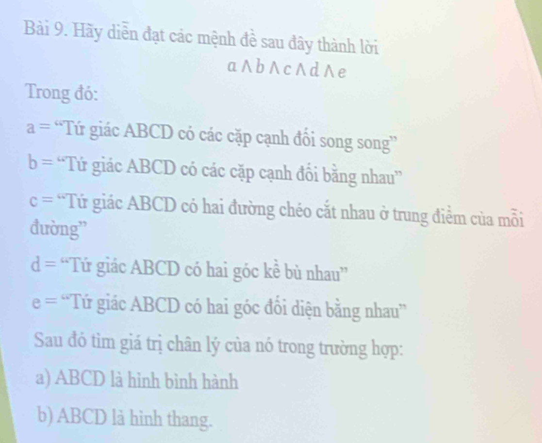 Hãy diễn đạt các mệnh đề sau đây thành lời 
a ∧b∧ c∧ d ∧e 
Trong đó:
a= “Tứ giác ABCD có các cặp cạnh đổi song song”
b= “Tứ giác ABCD có các cặp cạnh đối bằng nhau”
c= *Tứ giác ABCD có hai đường chéo cắt nhau ở trung điểm của mỗi 
đường”
d= “Tứ giác ABCD có hai góc kề bù nhau”
e= 'Tứ giác ABCD có hai góc đổi diện bằng nhau” 
Sau đó tìm giá trị chân lý của nó trong trường hợp: 
a) ABCD là hình bình hành 
b) ABCD là hình thang.