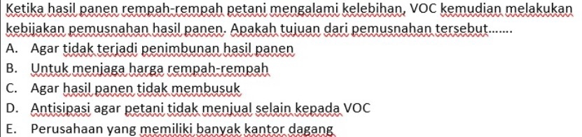 Ketika hasil panen rempah-rempah petani mengalami kelebihan, VOC kemudian melakukan
kebijakan pemusnahan hasil panen. Apakah tujuan dari pemusnahan tersebut.......
A. Agar tidak terjadi penimbunan hasil panen
B. Untuk menjaga harga rempah-rempah
C. Agar hasil panen tidak membusuk
D. Antisipasi agar petani tidak menjual selain kepada VOC
E. Perusahaan yang memiliki banyak kantor dagang