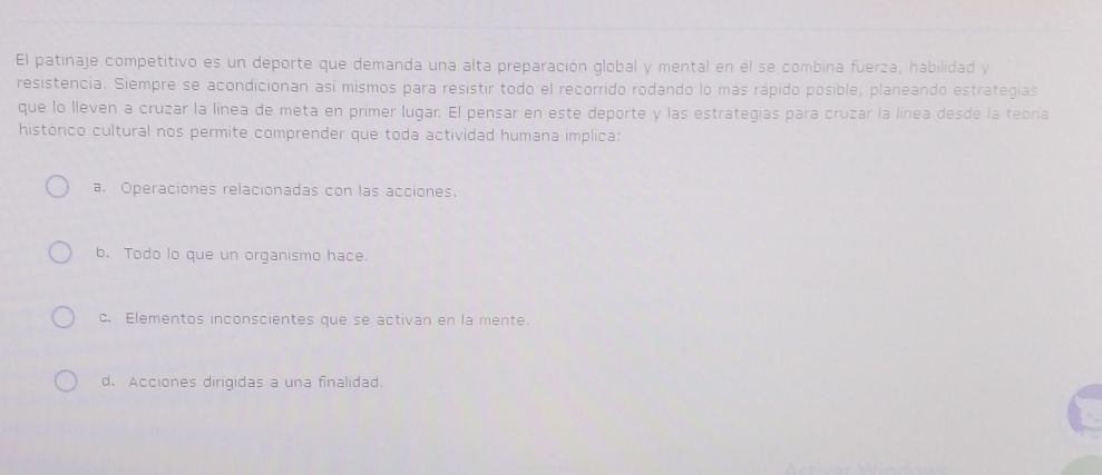 El patinaje competitivo es un deporte que demanda una alta preparación global y mental en él se combina fuerza, habilidad y
resistencia. Siempre se acondicionan así mismos para resistir todo el recorrido rodando lo más rápido posible, planeando estrategias
que lo lleven a cruzar la línea de meta en primer lugar. El pensar en este deporte y las estrategías para cruzar la línea desde la teoría
histórico cultural nos permite comprender que toda actividad humana implica:
a. Operaciones relacionadas con las acciones.
b. Todo lo que un organismo hace.
c. Elementos inconscientes que se activan en la mente.
d. Acciones dirigidas a una finalidad.