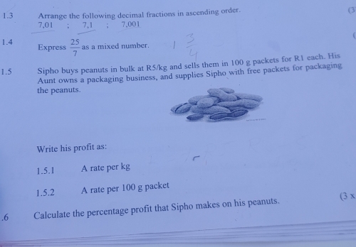 1.3 Arrange the following decimal fractions in ascending order. 
(3
7,01; 7,1; 7,001
1.4 Express  25/7  as a mixed number. 
1.5 Sipho buys peanuts in bulk at R5/kg and sells them in 100 g packets for R1 each. His 
Aunt owns a packaging business, and supplies Sipho with free packets for packaging 
the peanuts. 
Write his profit as: 
1.5.1 A rate per kg
1.5.2 A rate per 100 g packet 
.6 Calculate the percentage profit that Sipho makes on his peanuts. (3 x