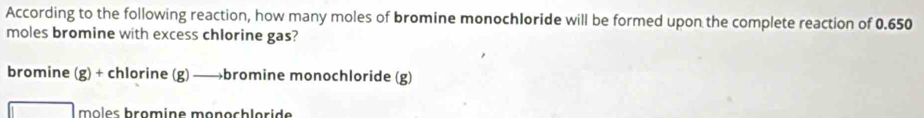 According to the following reaction, how many moles of bromine monochloride will be formed upon the complete reaction of 0.650
moles bromine with excess chlorine gas?
bromine (g) + chlorine (g) —→bromine monochloride (g) 
môles bromine monochloride