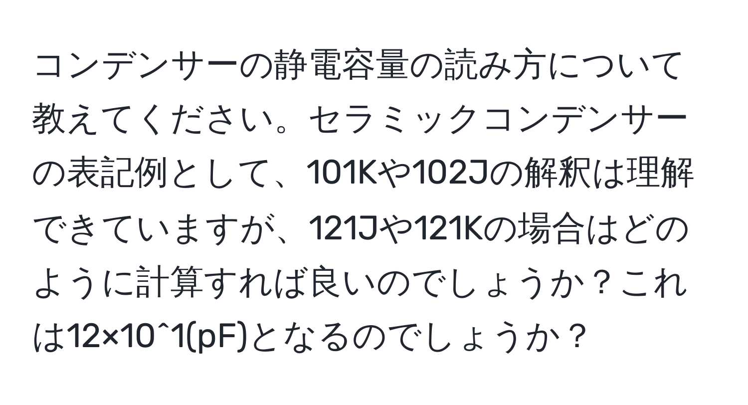 コンデンサーの静電容量の読み方について教えてください。セラミックコンデンサーの表記例として、101Kや102Jの解釈は理解できていますが、121Jや121Kの場合はどのように計算すれば良いのでしょうか？これは12×10^1(pF)となるのでしょうか？