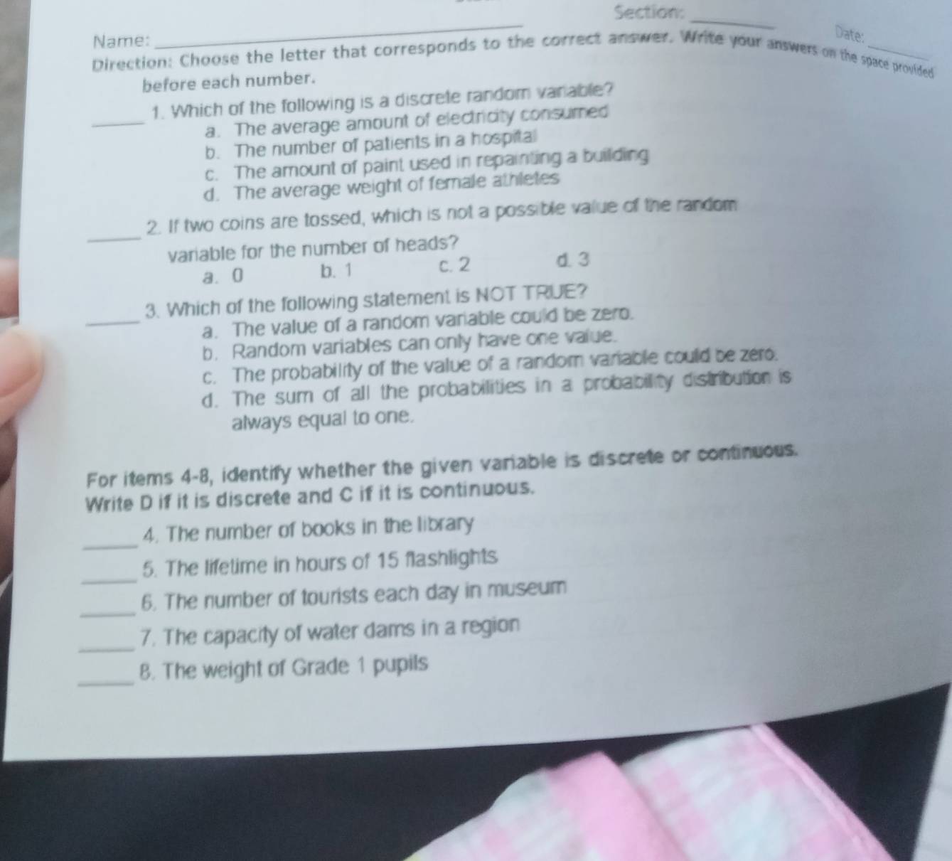 Name:
_
_
Date:
Direction: Choose the letter that corresponds to the correct answer. Write your answers on the space provided
before each number.
_
1. Which of the following is a discrete random variable?
a. The average amount of electricity consumed
b. The number of patients in a hospital
c. The amount of paint used in repainting a building
d. The average weight of female athletes
_
2. If two coins are tossed, which is not a possible value of the random
variable for the number of heads?
a. 0 b. 1 c. 2
d. 3
_
3. Which of the following statement is NOT TRUE?
a. The value of a random variable could be zero.
b. Random variables can only have one value.
c. The probability of the value of a random variable could be zero.
d. The sum of all the probabilities in a probability distribution is
always equal to one.
For items 4-8, identify whether the given variable is discrete or continuous.
Write D if it is discrete and C if it is continuous.
_
4. The number of books in the library
_
5. The lifetime in hours of 15 flashlights
_
6. The number of tourists each day in museum
_
7. The capacity of water dams in a region
_8. The weight of Grade 1 pupils