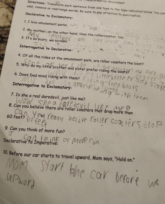 nstormation Worksheet 
Directions: Transform each sentence from one type to the type indicated below. You can 
add, remove or rearrange words. Be sure to pay attention to punctuation. 
Declarative to Exclamatory: 
1. I love amusement parks. 
2. My mother; on the other hand, likes the rollercoaster, too. 
3. It's so scary, we scream. 
Interrogative to Declarative: 
4. Of all the rides at the amusement park, are röller coasters the best? 
5. Why do my little brother and sister prefer riding the boats? 
6. Does Dad mind riding with them? 
Interrogative to Exclamatory: 
7. Is she a real daredevil, just like me? 
8. Can you believe there are roller coasters that drop more than
60 feet? 
9. Can you think of more fun? 
Declarative to Imperative: 
10. Before our car starts to travel upward, Mom says, "Hold on."