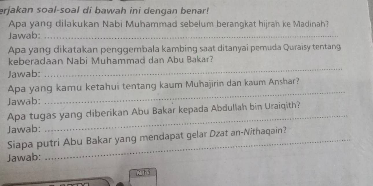 erjakan soal-soal di bawah ini dengan benar! 
Apa yang dilakukan Nabi Muhammad sebelum berangkat hijrah ke Madinah? 
Jawab:_ 
Apa yang dikatakan penggembala kambing saat ditanyai pemuda Quraisy tentang 
keberadaan Nabi Muhammad dan Abu Bakar? 
Jawab: 
_ 
Apa yang kamu ketahui tentang kaum Muhajirin dan kaum Anshar? 
Jawab: 
_ 
_ 
Apa tugas yang diberikan Abu Bakar kepada Abdullah bin Uraiqith? 
Jawab: 
Siapa putri Abu Bakar yang mendapat gelar Dzat an-Nithaqain? 
Jawab: 
Nilai