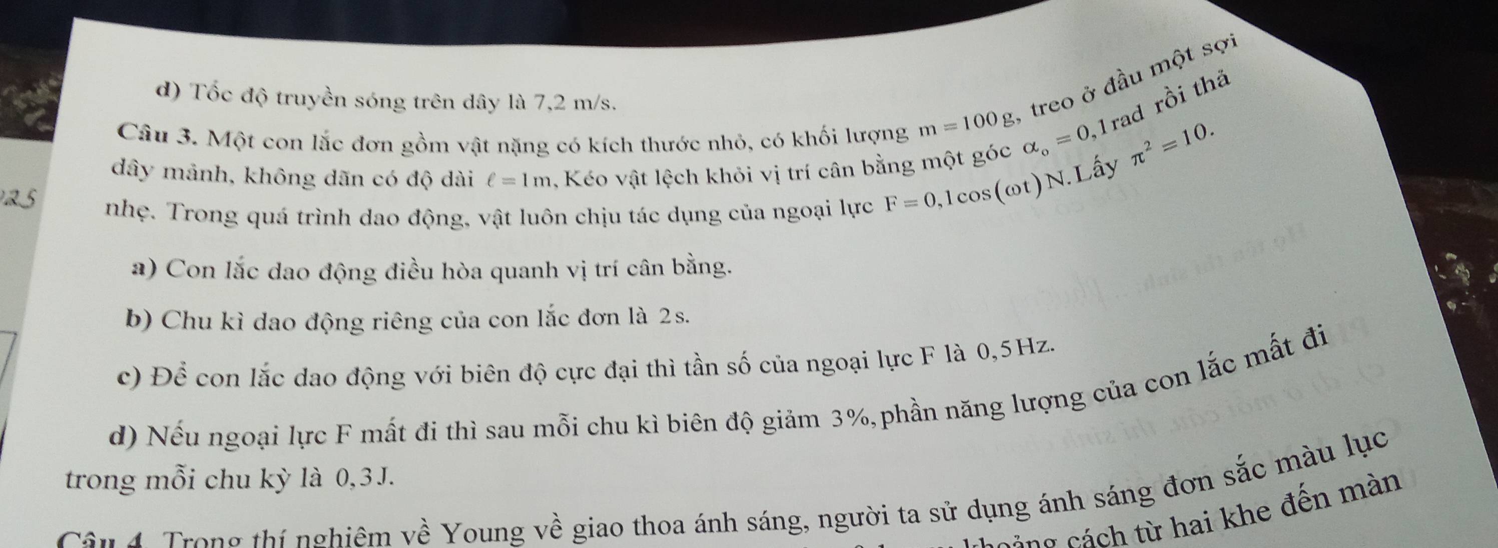 d) Tốc độ truyền sóng trên dây là 7,2 m/s.
: treo ở đầu một sợi
Câu 3. Một con lắc đơn gồm vật nặng có kích thước nhỏ, có khối lượng m=100g alpha _o=0 1rad rồi thả
dây mảnh, không dãn có độ dài ell =1m , Kéo vật lệch khỏi vị trí cân bằng một góc
π^2=10. 
nhẹ. Trong quá trình dao động, vật luôn chịu tác dụng của ngoại lực F=0,1cos (omega t)N. Lấy
a) Con lắc dao động điều hòa quanh vị trí cân bằng.
b) Chu kì dao động riêng của con lắc đơn là 2s.
c) Để con lắc dao động với biên độ cực đại thì tần số của ngoại lực F là 0,5Hz.
d) Nếu ngoại lực F mất đi thì sau mỗi chu kì biên độ giảm 3%,phần năng lượng của con lắc mất đị
trong mỗi chu kỳ là 0, 3 J.
Câu 4 Trong thí nghiêm về Young về giao thoa ánh sáng, người ta sử dụng ánh sáng đơn sắc màu lục
cáng cách từ hai khe đến màn