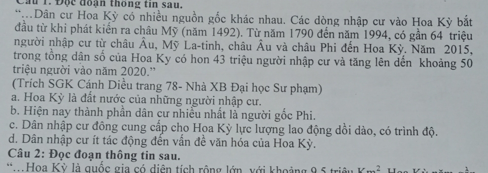 Cầu 1. Độc đoạn thông tin sau.
Dân cư Hoa Kỳ có nhiều nguồn gốc khác nhau. Các dòng nhập cư vào Hoa Kỳ bắt
đầu từ khi phát kiến ra châu Mỹ (năm 1492). Từ năm 1790 đến năm 1994, có gần 64 triệu
người nhập cư từ châu Âu, Mỹ La-tinh, châu Âu và châu Phi đến Hoa Kỳ. Năm 2015,
trong tổng dận số của Hoa Ky có hon 43 triệu người nhập cư và tăng lên dến khoảng 50
triệu người vào năm 2020.'
(Trích SGK Cánh Diều trang 78 - Nhà XB Đại học Sư phạm)
a. Hoa Kỳ là đất nước của những người nhập cư.
b. Hiện nay thành phần dân cư nhiều nhất là người gốc Phi.
c. Dân nhập cư đông cung cấp cho Hoa Kỳ lực lượng lao động dồi dào, có trình độ.
d. Dân nhập cư ít tác động đến vấn đề văn hóa của Hoa Kỳ.
Câu 2: Đọc đoạn thông tin sau.
*Hoa Kỳ là quốc gia có diện tích rộng lớn, với khoảng 9, 5 triều Vm^2