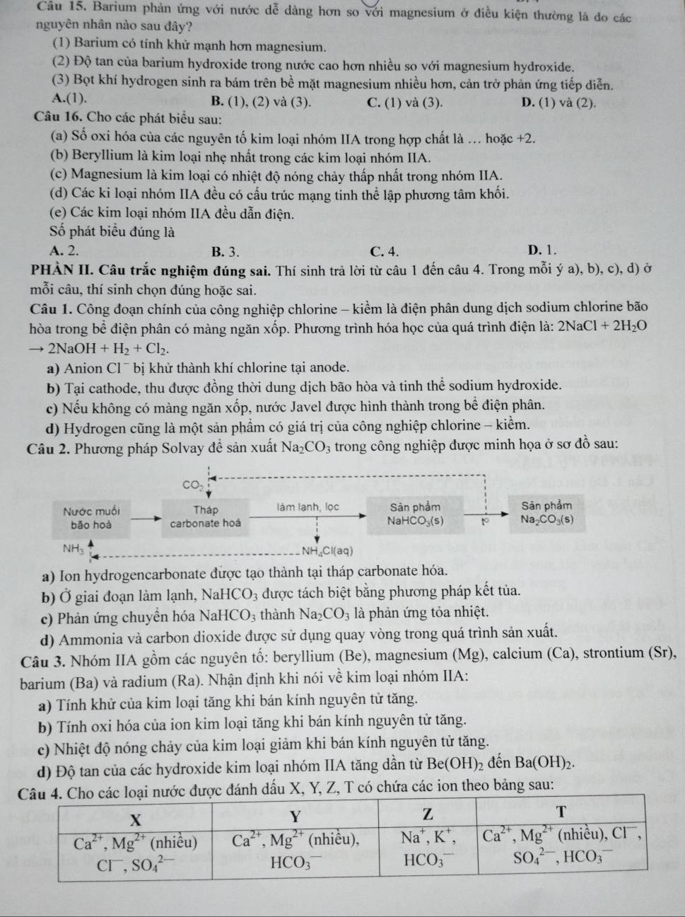 Barium phản ứng với nước dễ dàng hơn so với magnesium ở điều kiện thường là do các
nguyên nhân nào sau đây?
(1) Barium có tính khử mạnh hơn magnesium.
(2) Độ tan của barium hydroxide trong nước cao hơn nhiều so với magnesium hydroxide.
(3) Bọt khí hydrogen sinh ra bám trên bề mặt magnesium nhiều hơn, cản trở phản ứng tiếp diễn.
A.(1). B. (1), (2) và (3). C. (1) và (3). D. (1) và (2).
Câu 16. Cho các phát biểu sau:
(a) Số oxi hóa của các nguyên tố kim loại nhóm IIA trong hợp chất là . hoặc +2.
(b) Beryllium là kim loại nhẹ nhất trong các kim loại nhóm IIA.
(c) Magnesium là kim loại có nhiệt độ nóng chảy thấp nhất trong nhóm IIA.
(d) Các ki loại nhóm IIA đều có cấu trúc mạng tinh thể lập phương tâm khối.
(e) Các kim loại nhóm IIA đều dẫn điện.
Số phát biểu đúng là
A. 2. B. 3. C. 4. D. 1.
PHÀN II. Câu trắc nghiệm đúng sai. Thí sinh trả lời từ câu 1 đến câu 4. Trong mỗi ý a), b), c), d) ở
mỗi câu, thí sinh chọn đúng hoặc sai.
Câu 1. Công đoạn chính của công nghiệp chlorine - kiểm là điện phân dung dịch sodium chlorine bão
hòa trong bể điện phân có màng ngăn xốp. Phương trình hóa học của quá trình điện là: 2NaCl+2H_2O
to 2NaOH+H_2+Cl_2.
a) Anion Cl^- bị khử thành khí chlorine tại anode.
b) Tại cathode, thu được đồng thời dung dịch bão hòa và tinh thể sodium hydroxide.
c) Nếu không có màng ngăn xốp, nước Javel được hình thành trong be^(frac 2)3 điện phân.
d) Hydrogen cũng là một sản phẩm có giá trị của công nghiệp chlorine - kiểm.
Câu 2. Phương pháp Solvay đề sản xuất Na_2CO_3 trong công nghiệp được minh họa ở sơ đồ sau:
CO_2
Nước muối Tháp làm lạnh, lọc Sản phẩm Sản phẩm
bāo hoà carbonate hoá NaHCO_3(s) to Na_2CO_3(s)
y NH_4Cl(aq)
a) Ion hydrogencarbonate được tạo thành tại tháp carbonate hóa.
b) Ở giai đoạn làm lạnh, Nai HCO_3 được tách biệt bằng phương pháp kết tủa.
c) Phản ứng chuyền hóa N aHCO_3 thành Na_2CO_3 là phản ứng tỏa nhiệt.
d) Ammonia và carbon dioxide được sử dụng quay vòng trong quá trình sản xuất.
Câu 3. Nhóm IIA gồm các nguyên tố: beryllium (Be), magnesium (Mg), calcium (Ca), strontium (Sr),
barium (Ba) và radium Ra ). Nhận định khi nói về kim loại nhóm IIA:
a) Tính khử của kim loại tăng khi bán kính nguyên tử tăng.
b) Tính oxi hóa của ion kim loại tăng khi bán kính nguyên tử tăng.
c) Nhiệt độ nóng chảy của kim loại giảm khi bán kính nguyên tử tăng.
d) Độ tan của các hydroxide kim loại nhóm IIA tăng dần từ Be(OH)_2 đến Ba(OH)_2.
được đánh dấu X, Y, Z, T có chứa các ion theo bảng sau: