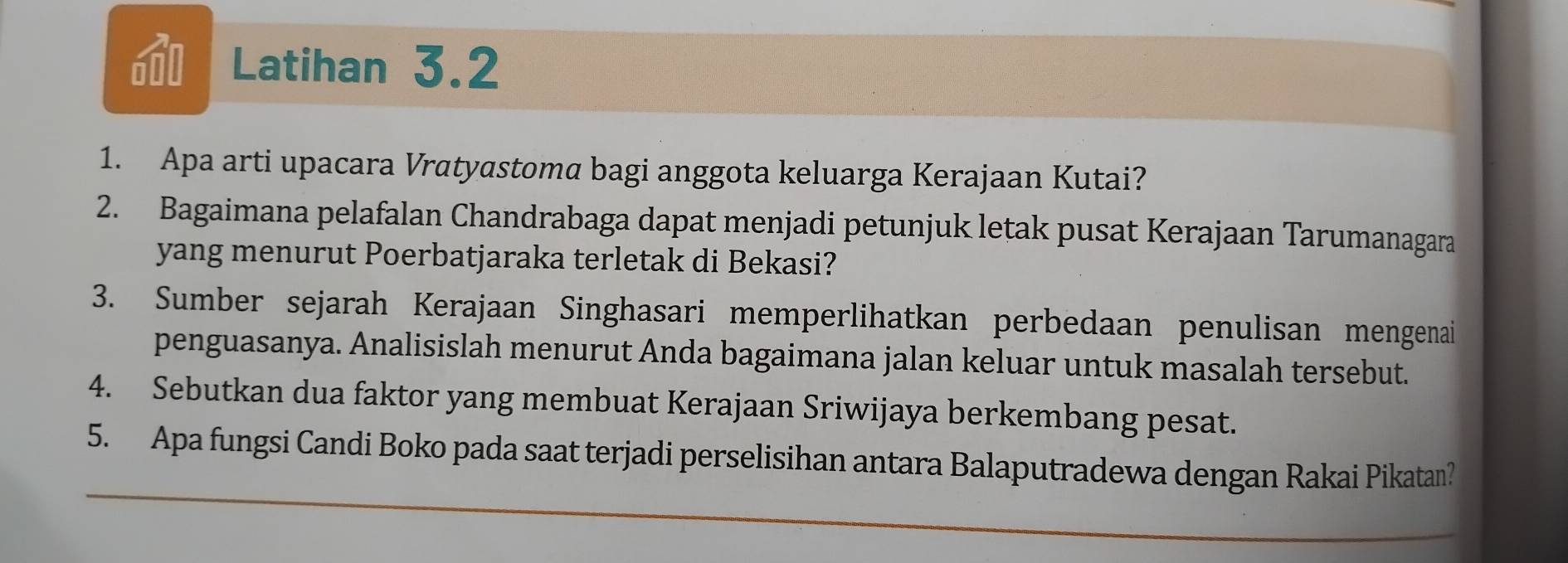 a Latihan 3.2 
1. Apa arti upacara Vratyastoma bagi anggota keluarga Kerajaan Kutai? 
2. Bagaimana pelafalan Chandrabaga dapat menjadi petunjuk letak pusat Kerajaan Tarumanagara 
yang menurut Poerbatjaraka terletak di Bekasi? 
3. Sumber sejarah Kerajaan Singhasari memperlihatkan perbedaan penulisan mengenai 
penguasanya. Analisislah menurut Anda bagaimana jalan keluar untuk masalah tersebut. 
4. Sebutkan dua faktor yang membuat Kerajaan Sriwijaya berkembang pesat. 
5. Apa fungsi Candi Boko pada saat terjadi perselisihan antara Balaputradewa dengan Rakai Pikatan