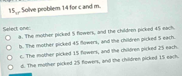 15_17 Solve problem 14 for c and m.
Select one:
a. The mother picked 5 flowers, and the children picked 45 each.
b. The mother picked 45 flowers, and the children picked 5 each.
c. The mother picked 15 flowers, and the children picked 25 each.
d. The mother picked 25 flowers, and the children picked 15 each.