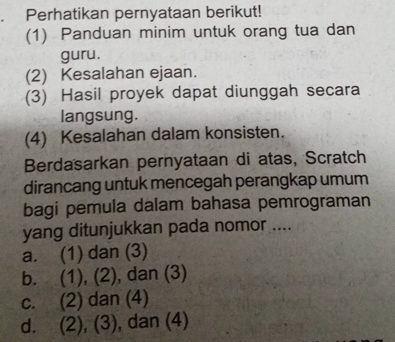 Perhatikan pernyataan berikut!
(1) Panduan minim untuk orang tua dan
guru.
(2) Kesalahan ejaan.
(3) Hasil proyek dapat diunggah secara
langsung.
(4) Kesalahan dalam konsisten.
Berdasarkan pernyataan di atas, Scratch
dirancang untuk mencegah perangkap umum
bagi pemula dalam bahasa pemrograman
yang ditunjukkan pada nomor ....
a. (1) dan (3)
b. (1), (2), dan (3)
c. (2) dan (4)
d. (2), (3), , dan (4)