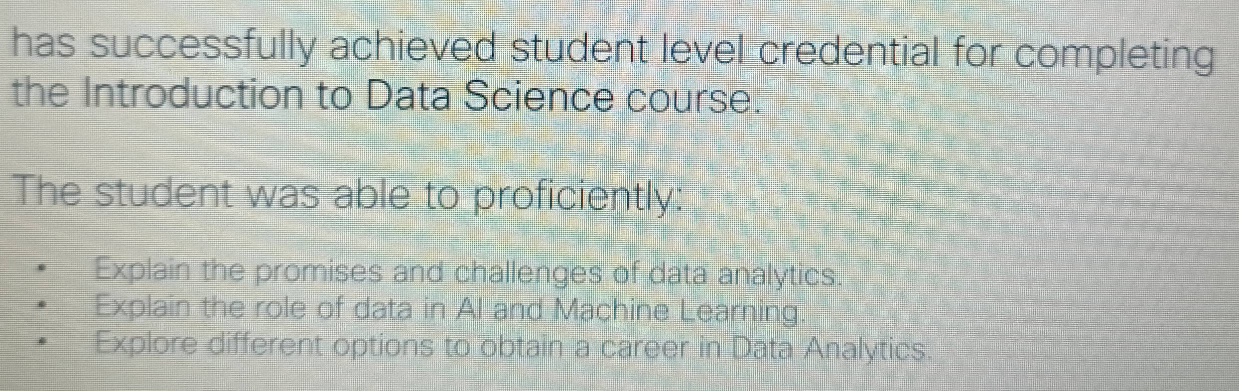 has successfully achieved student level credential for completing
the Introduction to Data Science course
The student was able to proficiently:
Explain the promises and challenges of data analytics.
Explain the role of data in Al and Machine Learning.
Explore different options to obtain a career in Data Analytics.