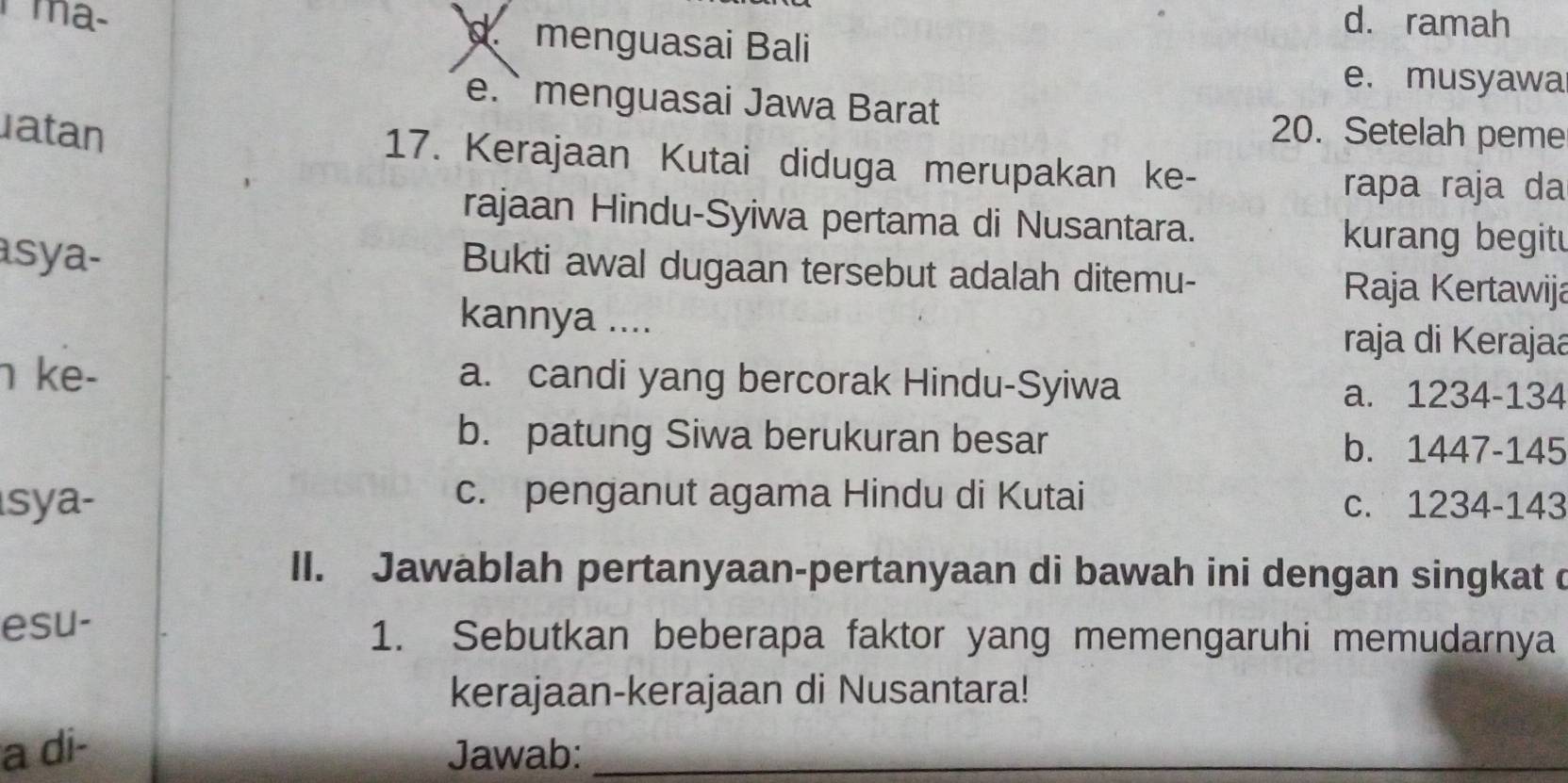 d. ramah
mã- menguasai Bali
e. musyawa
e.` menguasai Jawa Barat
20. Setelah peme
atan 17. Kerajaan Kutai diduga merupakan ke-
rapa raja da
rajaan Hindu-Syiwa pertama di Nusantara. kurang begitu
Bukti awal dugaan tersebut adalah ditemu-
asya- Raja Kertawija
kannya .... raja di Kerajaa
ke- a. candi yang bercorak Hindu-Syiwa
a. 1234-134
b. patung Siwa berukuran besar b. 1447-145
sya- c. penganut agama Hindu di Kutai
c. 1234-143
II. Jawablah pertanyaan-pertanyaan di bawah ini dengan singkat d
esu- 1. Sebutkan beberapa faktor yang memengaruhi memudarnya
kerajaan-kerajaan di Nusantara!
a di- Jawab:_