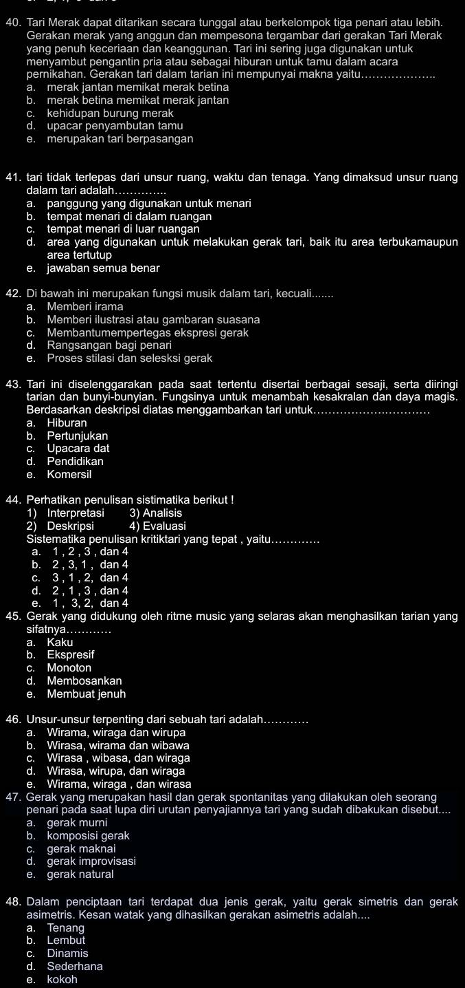 Tari Merak dapat ditarikan secara tunggal atau berkelompok tiga penari atau lebih.
Gerakan merak yang anggun dan mempesona tergambar dari gerakan Tari Merak
yang penuh keceriaan dan keanggunan. Tari ini sering juga digunakan untuk
menyambut pengantin pria atau sebagai hiburan untuk tamu dalam acara
pernikahan. Gerakan tari dalam tarian ini mempunyai makna yaitu.... ……
a. merak jantan memikat merak betina
b. merak betina memikat merak jantan
c. kehidupan burung merak
d. upacar penyambutan tamu
e. merupakan tari berpasangan
41. tari tidak terlepas dari unsur ruang, waktu dan tenaga. Yang dimaksud unsur ruang
dalam tari adalah….............
a. panggung yang digunakan untuk menari
b. tempat menari di dalam ruangan
c. tempat menari di luar ruangan
d. area yang digunakan untuk melakukan gerak tari, baik itu area terbukamaupun
area tertutup
e. jawaban semua benar
42. Di bawah ini merupakan fungsi musik dalam tari, kecuali.......
a. Memberi irama
b. Memberi ilustrasi atau gambaran suasana
c. Membantumempertegas ekspresi gerak
d. Rangsangan bagi penari
e. Proses stilasi dan selesksi gerak
43. Tari ini diselenggarakan pada saat tertentu disertai berbagai sesaji, serta diiringi
tarian dan bunyi-bunyian. Fungsinya untuk menambah kesakralan dan daya magis.
Berdasarkan deskripsi diatas menggambarkan tari untuk...............................
a. Hiburan
b. Pertunjukan
c. Upacara dat
d. Pendidikan
e. Komersil
44. Perhatikan penulisan sistimatika berikut !
1) Interpretasi 3) Analisis
2) Deskripsi 4) Evaluasi
Sistematika penulisan kritiktari yang tepat , yaitu.............
a. 1,2,3 , dan 4
b. 2.3.1.0 dan 4
C. 3.1. 2, da n 4
d. 2.1.3.dan4
e. 1 , 3, 2, dan 4
45. Gerak yang didukung oleh ritme music yang selaras akan menghasilkan tarian yang
sifatnya._
a. Kaku
b. Ekspresif
c. Monoton
d. Membosankan
e. Membuat jenuh
46. Unsur-unsur terpenting dari sebuah tari adalah............
a. Wirama, wiraga dan wirupa
b. Wirasa, wirama dan wibawa
c. Wirasa , wibasa, dan wiraga
d. Wirasa, wirupa, dan wiraga
e. Wirama, wiraga , dan wirasa
47. Gerak yang merupakan hasil dan gerak spontanitas yang dilakukan oleh seorang
penari pada saat lupa diri urutan penyajiannya tari yang sudah dibakukan disebut....
a. gerak murni
b. komposisi gerak
c. gerak maknai
d. gerak improvisasi
e. gerak natural
48. Dalam penciptaan tari terdapat dua jenis gerak, yaitu gerak simetris dan gerak
asimetris. Kesan watak yang dihasilkan gerakan asimetris adalah....
a. Tenang
b. Lembut
c. Dinamis
d. Sederhana
e. kokoh