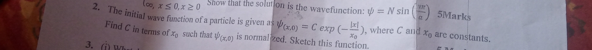 log ,x≤ 0, x≥ 0 Show that the solution is the wavefunction: psi =Nsin ( uπ /a ) 5Marks 
2. The initial wave function of a particle is given as psi _(x,0)=Cexp(-frac |x|x_0) , where C and x_0 are constants. 
Find C in terms of x_0 such that psi (x,0) is normal zed. Sketch this function. 
3. (j) w