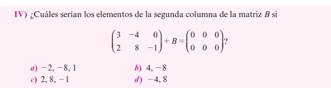 IV) ¿Cuáles serían los elementos de la segunda columna de la matriz B si
beginpmatrix 3&-4&0 2&8&-1endpmatrix +B=beginpmatrix 0&0&0 0&0&0endpmatrix ?
a) -2, -8, 1 b) 4, -8
c) 2, 8, -1 d) -4, 8