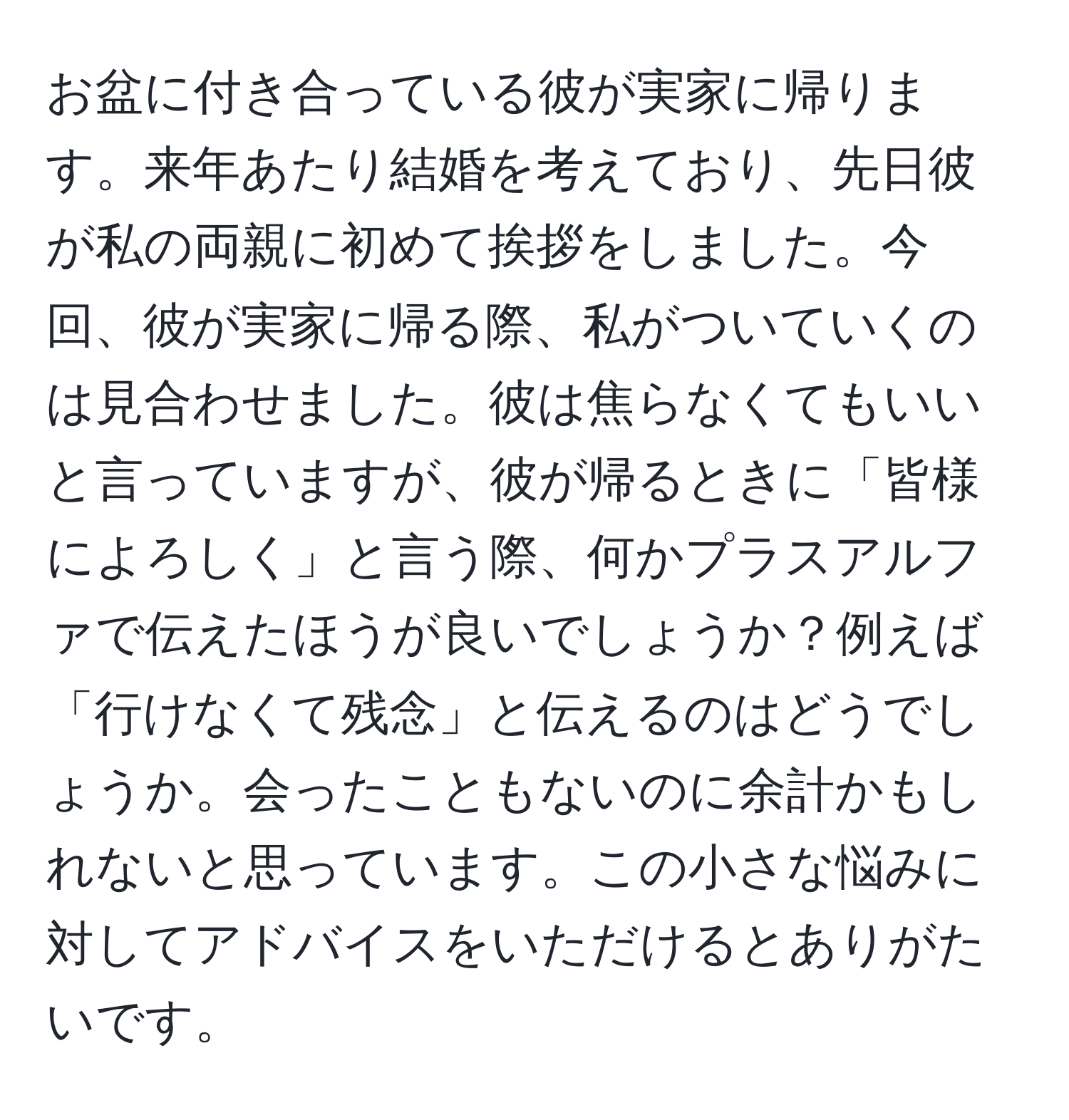 お盆に付き合っている彼が実家に帰ります。来年あたり結婚を考えており、先日彼が私の両親に初めて挨拶をしました。今回、彼が実家に帰る際、私がついていくのは見合わせました。彼は焦らなくてもいいと言っていますが、彼が帰るときに「皆様によろしく」と言う際、何かプラスアルファで伝えたほうが良いでしょうか？例えば「行けなくて残念」と伝えるのはどうでしょうか。会ったこともないのに余計かもしれないと思っています。この小さな悩みに対してアドバイスをいただけるとありがたいです。