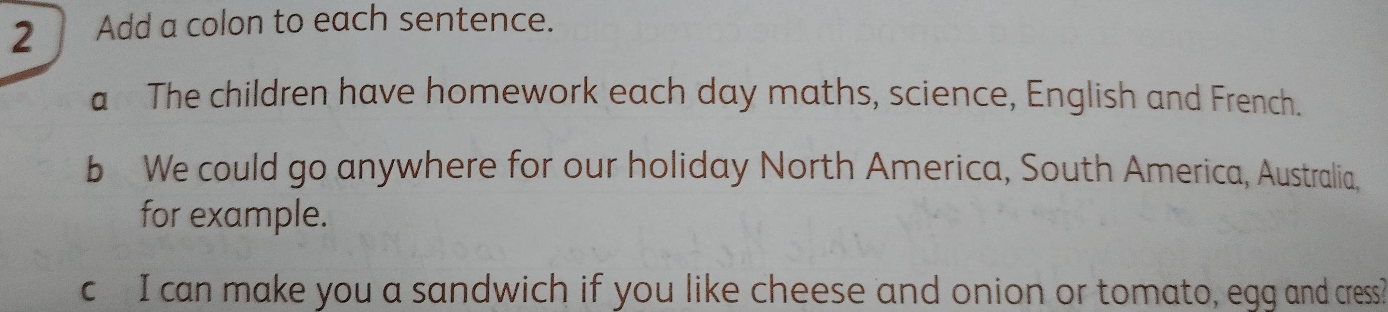 Add a colon to each sentence. 
a The children have homework each day maths, science, English and French. 
b We could go anywhere for our holiday North America, South America, Australia, 
for example. 
c I can make you a sandwich if you like cheese and onion or tomato, egg and cress?