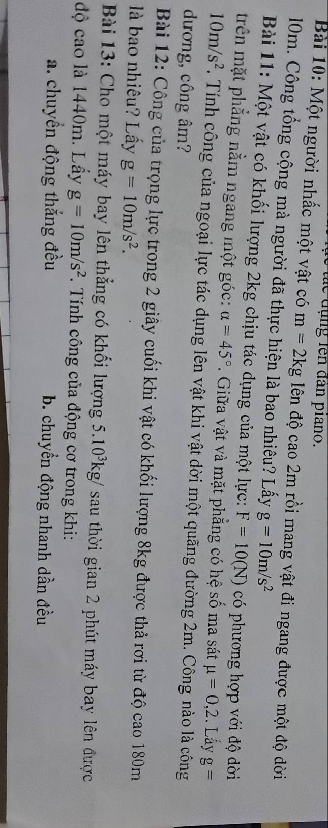 le đụng lên đân piano.
Bài 10: Một người nhấc một vật có m=2kg lên độ cao 2m rồi mang vật đi ngang được một độ dời
10m. Công tổng cộng mà người đã thực hiện là bao nhiêu? Lấy g=10m/s^2
Bài 11: Một vật có khối lượng 2kg chịu tác dụng của một lực: F=10(N) có phương hợp với độ dời
trên mặt phẳng nằm ngang một góc: alpha =45°. Giữa vật và mặt phẳng có hệ số ma sát mu =0, 2. Lấy g=
10m/s^2. Tính công của ngoại lực tác dụng lên vật khi vật dời một quãng đường 2m. Công nào là công
dương, công âm?
Bài 12: Công của trọng lực trong 2 giây cuối khi vật có khối lượng 8kg được thả rơi từ độ cao 180m
là bao nhiêu? Lầy g=10m/s^2. 
* Bài 13: Cho một máy bay lên thẳng có khối lượng 5.10^3kg/ sau thời gian 2 phút máy bay lên được
độ cao là 1440m. Lấy g=10m/s^2. Tính công của động cơ trong khi:
a. chuyển động thắng đều b. chuyển động nhanh dần đều