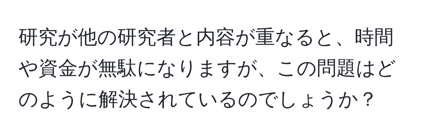 研究が他の研究者と内容が重なると、時間や資金が無駄になりますが、この問題はどのように解決されているのでしょうか？