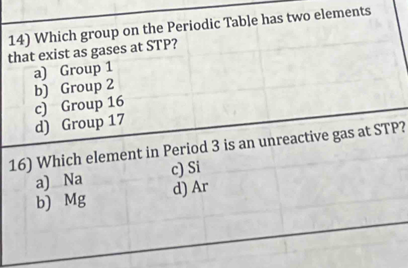 Which group on the Periodic Table has two elements
that exist as gases at STP?
a) Group 1
b) Group 2
c) Group 16
d) Group 17
16) Which element in Period 3 is an unreactive gas at STP?
a) Na c) Si
d) Ar
b) Mg