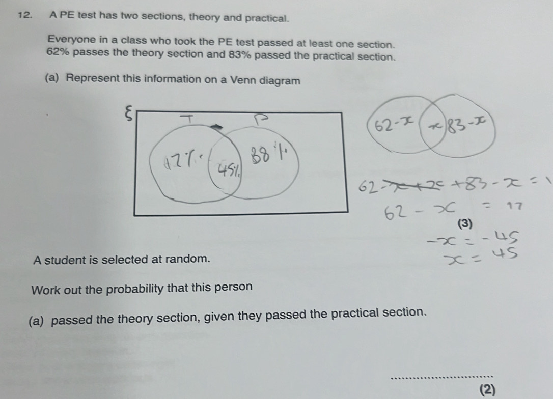 A PE test has two sections, theory and practical. 
Everyone in a class who took the PE test passed at least one section.
62% passes the theory section and 83% passed the practical section. 
(a) Represent this information on a Venn diagram 
(3) 
A student is selected at random. 
Work out the probability that this person 
(a) passed the theory section, given they passed the practical section. 
_ 
(2)