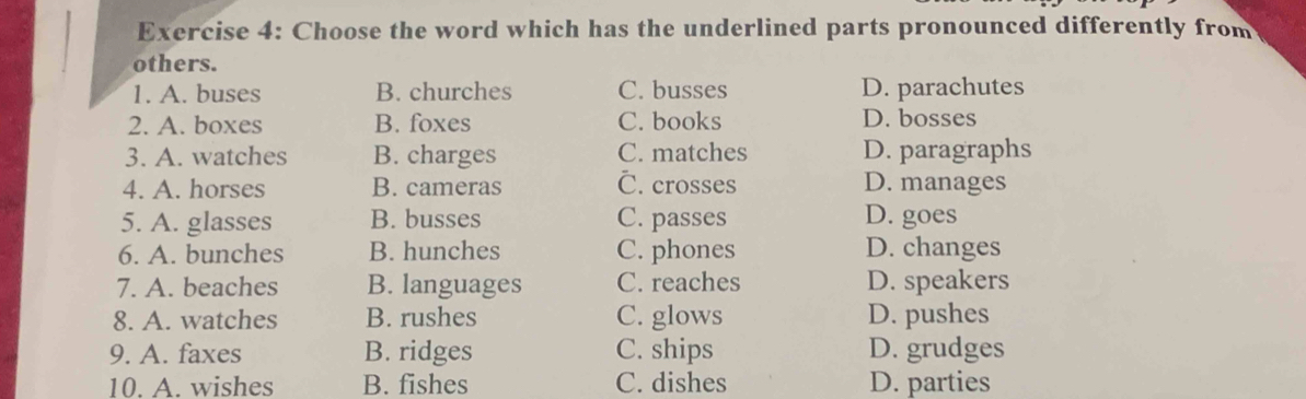 Choose the word which has the underlined parts pronounced differently from
others.
1. A. buses B. churches C. busses D. parachutes
2. A. boxes B. foxes C. books D. bosses
3. A. watches B. charges C. matches D. paragraphs
4. A. horses B. cameras
C. crosses D. manages
5. A. glasses B. busses C. passes D. goes
6. A. bunches B. hunches C. phones D. changes
7. A. beaches B. languages C. reaches D. speakers
8. A. watches B. rushes C. glows D. pushes
9. A. faxes B. ridges C. ships D. grudges
10. A. wishes B. fishes C. dishes D. parties