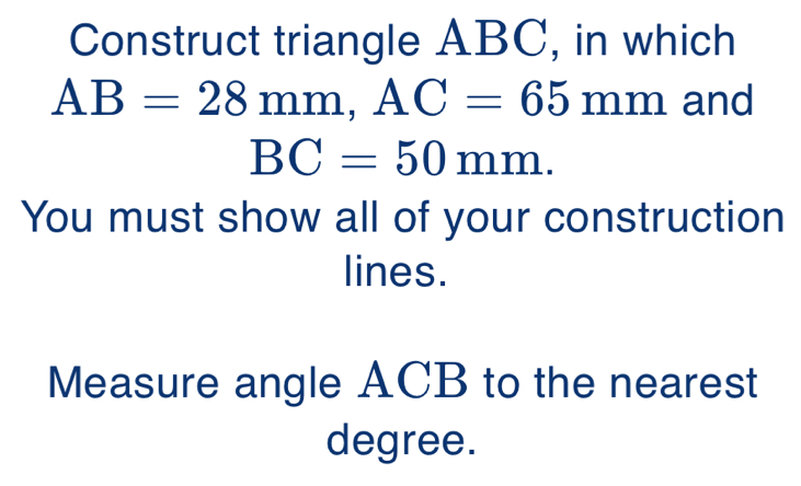 Construct triangle ABC, in which
AB=28mm, AC=65 mm and
BC=50mm. 
You must show all of your construction 
lines. 
Measure angle ACB to the nearest 
degree.