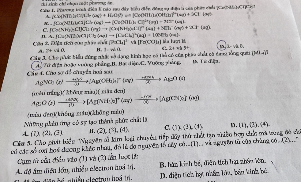 thí sinh chỉ chọn một phương án.
Câu 1. Phương trình điện li nào sau đây biểu diễn đúng sự điện li của phức chất [Co(NH₃)₃Cl]Cl₂?
A. [Co(NH_3)_5Cl]Cl_2(aq)+H_2O(l)leftharpoons [Co(NH_3)_2(OH_2)_2]^3+(aq)+3Cl^-(aq).
B..[Co(NH_3)_5Cl]Cl_2(aq)to [Co(NH_3)_5Cl]^2+(aq)+2Cl^-(aq).
C. [Co(NH_3)_5Cl]Cl_2(aq)to [Co(NH_3)_4Cl]^2+(aq)+NH_3^(-(aq)+2Cl^-)(aq).
D. A.[Co(NH_3)_5Cl]Cl_2(aq)to [CoCl_6]^3-(aq)+10NH_3(aq).
Câu 2. Điện tích của phức chất [PtCl_4]^2-va[Fe(CO)_5] lần lượt là
A. 2+va0. B. 1-va0. C. 2+va5+. D, 2- và 0.
Câu 3. Chọ phát biểu đúng nhất về dạng hình học có thể có của phức chất có dạng tổng quát [ML₄]?
Á. Tứ diện hoặc vuông phẳng.B. Bát diện.C. Vuông phẳng. D. Tứ diện.
Câu 4. Cho sơ đồ chuyển hoá sau:
AgNO_3(s)xrightarrow +H_2O[Ag(OH_2)_4]^+(aq)to Ag_2O(s)
(màu trắng)( không màu)( màu đen)
Ag_2O(s)to frac +ddNH_3(3)[Ag(NH_3)_2]^+(aq)to  (+KCN)/(4) [Ag(CN)_2]^-(aq)
(màu đen)(không màu)(không màu)
Những phản ứng có sự tạo thành phức chất là
A. (1), (2), (3). B. (2), (3), (4). C. (1), (3), (4). D. (1), (2), (4).
Câu 5. Cho phát biểu "Nguyên tố kim loại chuyển tiếp dãy thứ nhất tạo nhiều hợp chất mà trong đó chỉ
có các số oxi hoá dương khác nhau, đó là do nguyên tố này có...(1)... và nguyên tử của chúng có...(2)....'
Cụm từ cần điền vào (1) và (2) lần lượt là:
A. độ âm điện lớn, nhiều electron hoá trị. B. bán kính bé, điện tích hạt nhân lớn.
b nhiề u electron hoá tri. D. điện tích hạt nhân lớn, bán kính bé.