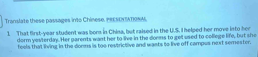 Translate these passages into Chinese. PRESENTATIONAL 
1 That first-year student was born in China, but raised in the U.S. I helped her move into her 
dorm yesterday. Her parents want her to live in the dorms to get used to college life, but she 
feels that living in the dorms is too restrictive and wants to live off campus next semester.