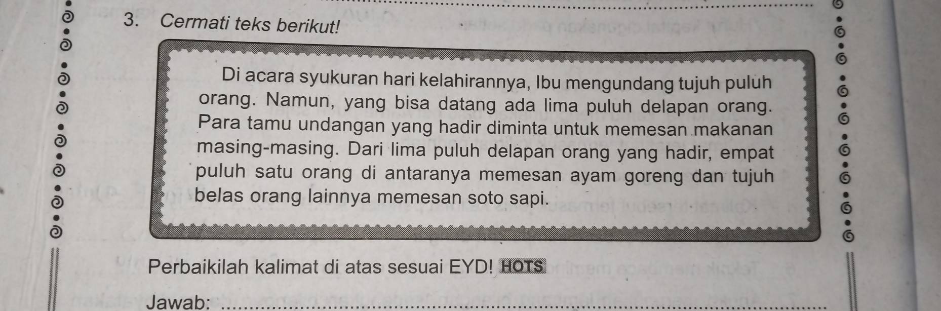 Cermati teks berikut! 
Di acara syukuran hari kelahirannya, Ibu mengundang tujuh puluh 
orang. Namun, yang bisa datang ada lima puluh delapan orang. 
Para tamu undangan yang hadir diminta untuk memesan makanan 
masing-masing. Dari lima puluh delapan orang yang hadir, empat 
puluh satu orang di antaranya memesan ayam goreng dan tujuh 
belas orang lainnya memesan soto sapi. 
Perbaikilah kalimat di atas sesuai EYD! HOTS 
Jawab:_